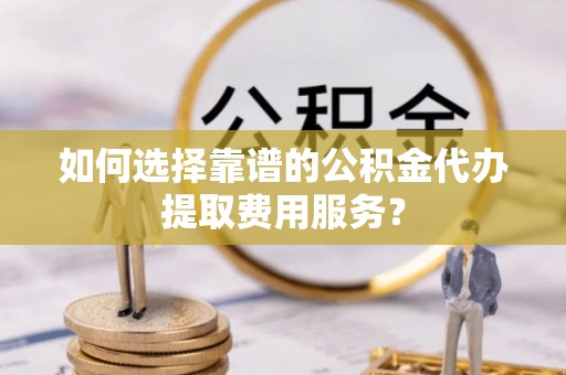 电白如何选择靠谱的公积金代办提取费用服务？