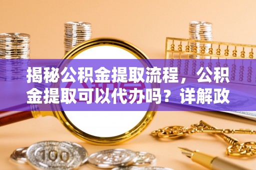 电白揭秘公积金提取流程，公积金提取可以代办吗？详解政策与实操技巧