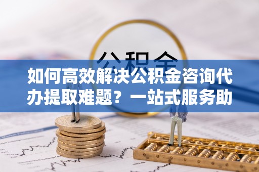电白如何高效解决公积金咨询代办提取难题？一站式服务助您轻松搞定