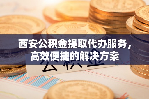 电白西安公积金提取代办服务，高效便捷的解决方案