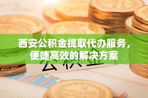 电白西安公积金提取代办服务，便捷高效的解决方案