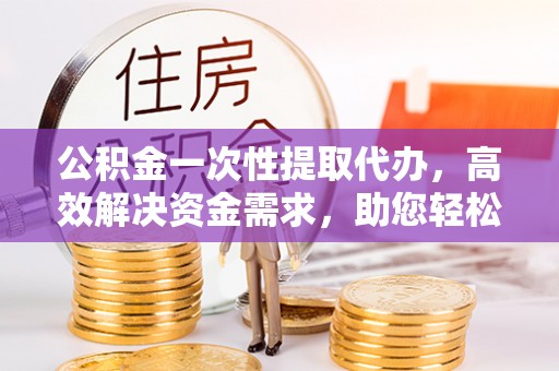 电白公积金一次性提取代办，高效解决资金需求，助您轻松应对生活难题