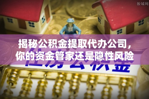 电白揭秘公积金提取代办公司，你的资金管家还是隐性风险？