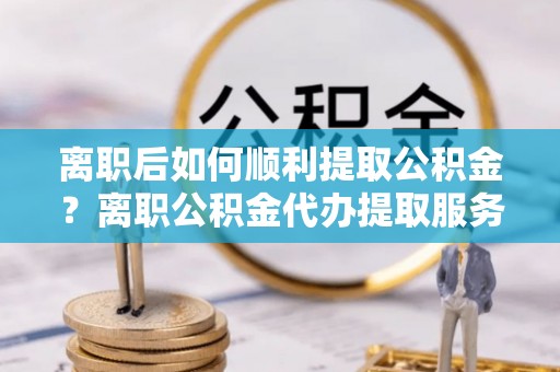 电白离职后如何顺利提取公积金？离职公积金代办提取服务助力无忧办理