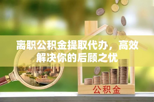 电白离职公积金提取代办，高效解决你的后顾之忧