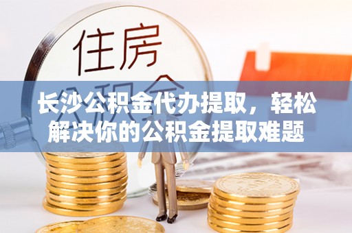 电白长沙公积金代办提取，轻松解决你的公积金提取难题