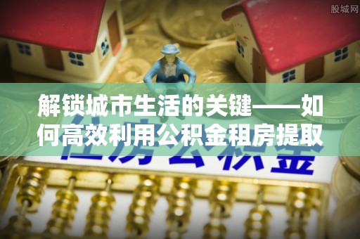 电白解锁城市生活的关键——如何高效利用公积金租房提取实现居住自由