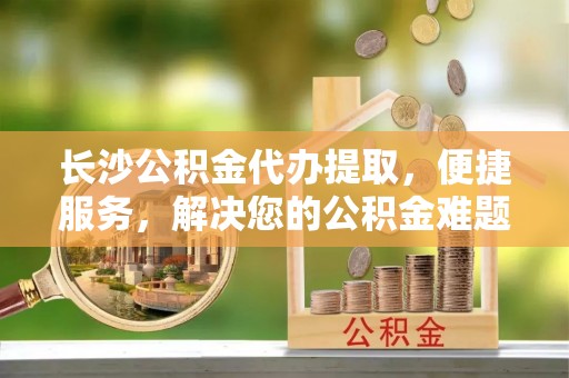 电白长沙公积金代办提取，便捷服务，解决您的公积金难题