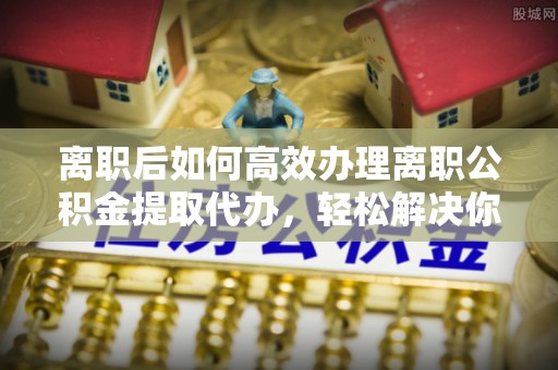 电白离职后如何高效办理离职公积金提取代办，轻松解决你的后顾之忧