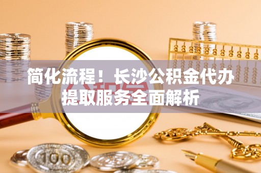 电白简化流程！长沙公积金代办提取服务全面解析